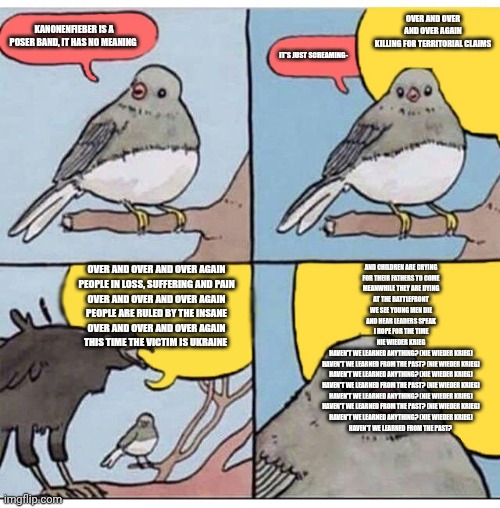 annoyed bird | OVER AND OVER AND OVER AGAIN
KILLING FOR TERRITORIAL CLAIMS; KANONENFIEBER IS A POSER BAND, IT HAS NO MEANING; IT'S JUST SCREAMING-; OVER AND OVER AND OVER AGAIN
PEOPLE IN LOSS, SUFFERING AND PAIN
OVER AND OVER AND OVER AGAIN
PEOPLE ARE RULED BY THE INSANE
OVER AND OVER AND OVER AGAIN
THIS TIME THE VICTIM IS UKRAINE; AND CHILDREN ARE CRYING
FOR THEIR FATHERS TO COME
MEANWHILE THEY ARE DYING
AT THE BATTLEFRONT
WE SEE YOUNG MEN DIE
AND HEAR LEADERS SPEAK
I HOPE FOR THE TIME
NIE WIEDER KRIEG
HAVEN'T WE LEARNED ANYTHING? (NIE WIEDER KRIEG)
HAVEN'T WE LEARNED FROM THE PAST? (NIE WIEDER KRIEG)
HAVEN'T WE LEARNED ANYTHING? (NIE WIEDER KRIEG)
HAVEN'T WE LEARNED FROM THE PAST? (NIE WIEDER KRIEG)
HAVEN'T WE LEARNED ANYTHING? (NIE WIEDER KRIEG)
HAVEN'T WE LEARNED FROM THE PAST? (NIE WIEDER KRIEG)
HAVEN'T WE LEARNED ANYTHING? (NIE WIEDER KRIEG)
HAVEN'T WE LEARNED FROM THE PAST? | image tagged in annoyed bird | made w/ Imgflip meme maker