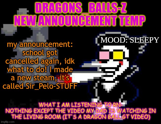 announcement temp | DRAGONS_BALLS-Z NEW ANNOUNCEMENT TEMP; MOOD: SLEEPY; my announcement:
school got cancelled again, idk what to do! I made a new steam, it's called Sir_Pelo-STUFF; WHAT I AM LISTENING TO RN-
NOTHING EXCEPT THE VIDEO MY DAD IS WATCHING IN THE LIVING ROOM (IT'S A DRAGON BALL GT VIDEO) | image tagged in announcement temp | made w/ Imgflip meme maker