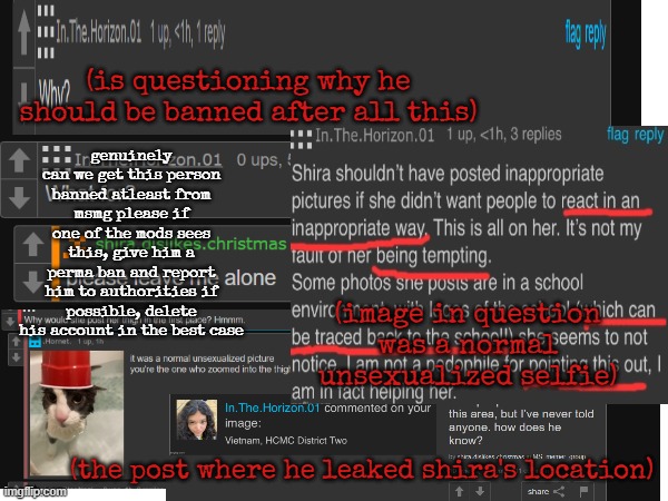 asking msmg mods/sitemods | (is questioning why he should be banned after all this); genuinely can we get this person banned atleast from msmg please if one of the mods sees this, give him a perma ban and report him to authorities if possible, delete his account in the best case; (image in question was a normal unsexualized selfie); (the post where he leaked shira's location) | made w/ Imgflip meme maker