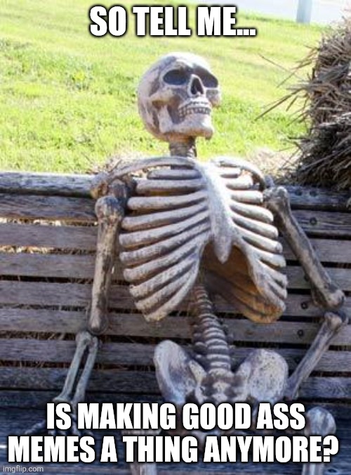 SO TELL ME... IS MAKING GOOD ASS MEMES A THING ANYMORE? | image tagged in memes,waiting skeleton | made w/ Imgflip meme maker