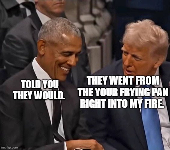 Obama and Trump | TOLD YOU THEY WOULD. THEY WENT FROM THE YOUR FRYING PAN RIGHT INTO MY FIRE. | image tagged in obama and trump | made w/ Imgflip meme maker