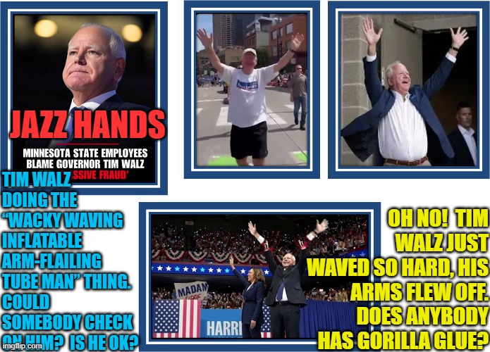 Tim Walz "Jazz Hands" waving his way out of MN fraud scandal | JAZZ HANDS; TIM WALZ DOING THE “WACKY WAVING INFLATABLE ARM-FLAILING TUBE MAN” THING. COULD SOMEBODY CHECK ON HIM?  IS HE OK? OH NO!  TIM WALZ JUST WAVED SO HARD, HIS ARMS FLEW OFF.
DOES ANYBODY HAS GORILLA GLUE? | image tagged in tim walz,minnesota,democrat fraud,tim walz fraud,somalis,welfare | made w/ Imgflip meme maker