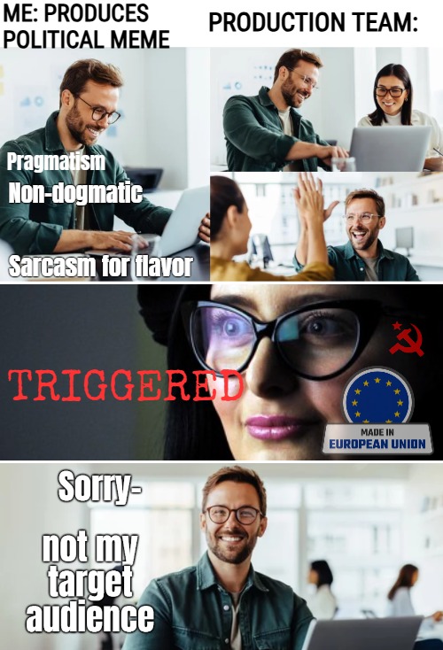 ME: PRODUCES POLITICAL MEME; PRODUCTION TEAM:; Pragmatism; Non-dogmatic; Sarcasm for flavor; TRIGGERED | image tagged in funny,memes,political meme,triggered,politics | made w/ Imgflip meme maker