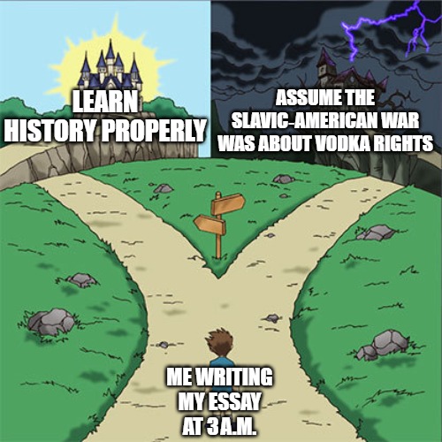 Two Paths | ASSUME THE SLAVIC‑AMERICAN WAR WAS ABOUT VODKA RIGHTS; LEARN HISTORY PROPERLY; ME WRITING MY ESSAY AT 3 A.M. | image tagged in two paths,slavic-american war,slavic lives matter | made w/ Imgflip meme maker