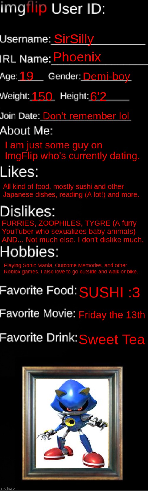 imgflip ID Card | SirSilly; Phoenix; 19; Demi-boy; 150; 6'2; Don't remember lol; I am just some guy on ImgFlip who's currently dating. All kind of food, mostly sushi and other Japanese dishes, reading (A lot!) and more. FURRIES, ZOOPHILES, TYGRE (A furry YouTuber who sexualizes baby animals) AND... Not much else. I don't dislike much. Playing Sonic Mania, Outcome Memories, and other Roblox games. I also love to go outside and walk or bike. SUSHI :3; Friday the 13th; Sweet Tea | image tagged in imgflip id card | made w/ Imgflip meme maker