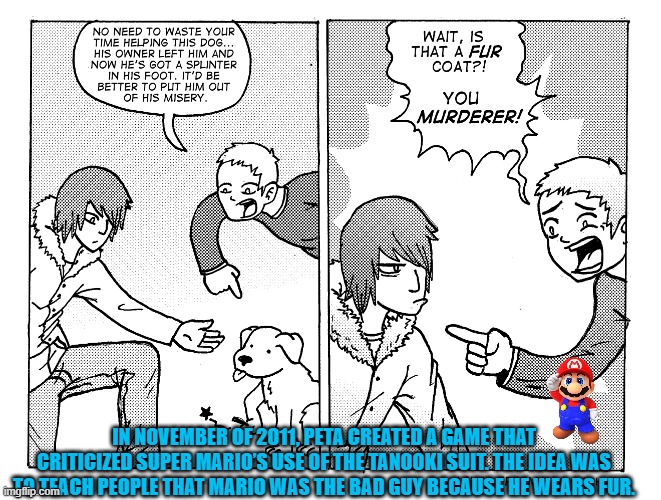 PETA should stop criticising Nintendo games focus on actually promoting the ethical treatment of animals | IN NOVEMBER OF 2011, PETA CREATED A GAME THAT CRITICIZED SUPER MARIO’S USE OF THE TANOOKI SUIT. THE IDEA WAS TO TEACH PEOPLE THAT MARIO WAS THE BAD GUY BECAUSE HE WEARS FUR. | image tagged in peta,super mario,peta kills,nintendo,animal welfare | made w/ Imgflip meme maker