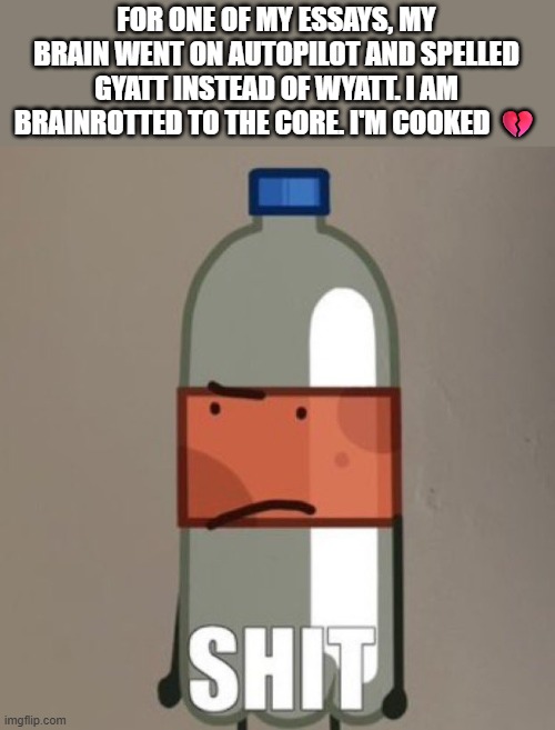 :( | FOR ONE OF MY ESSAYS, MY BRAIN WENT ON AUTOPILOT AND SPELLED GYATT INSTEAD OF WYATT. I AM BRAINROTTED TO THE CORE. I'M COOKED 💔 | image tagged in shit | made w/ Imgflip meme maker