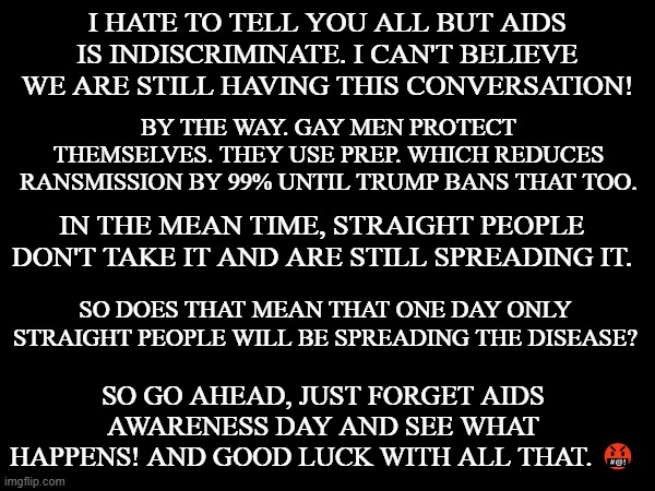 AIDS awareness day | I HATE TO TELL YOU ALL BUT AIDS IS INDISCRIMINATE. I CAN'T BELIEVE WE ARE STILL HAVING THIS CONVERSATION! BY THE WAY. GAY MEN PROTECT THEMSELVES. THEY USE PREP. WHICH REDUCES RANSMISSION BY 99% UNTIL TRUMP BANS THAT TOO. IN THE MEAN TIME, STRAIGHT PEOPLE DON'T TAKE IT AND ARE STILL SPREADING IT. SO DOES THAT MEAN THAT ONE DAY ONLY STRAIGHT PEOPLE WILL BE SPREADING THE DISEASE? SO GO AHEAD, JUST FORGET AIDS AWARENESS DAY AND SEE WHAT HAPPENS! AND GOOD LUCK WITH ALL THAT. 🤬 | made w/ Imgflip meme maker