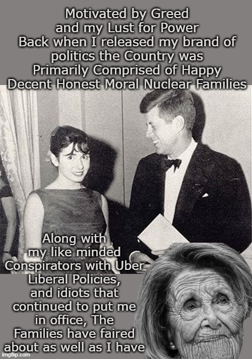 65 years of this Bitch and she blames TRUMP ! | Motivated by Greed and my Lust for Power
Back when I released my brand of politics the Country was Primarily Comprised of Happy Decent Honest Moral Nuclear Families; Along with my like minded Conspirators with Uber Liberal Policies, and idiots that continued to put me in office, The Families have faired about as well as I have | image tagged in pelosi nuclear family meme | made w/ Imgflip meme maker