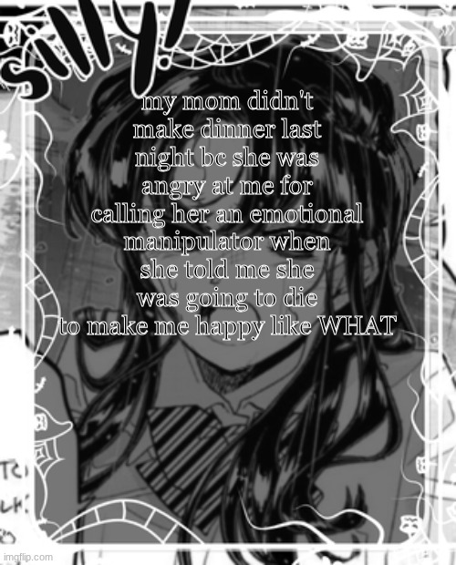 ok | my mom didn't make dinner last night bc she was angry at me for calling her an emotional manipulator when she told me she was going to die to make me happy like WHAT | image tagged in silly's kcc temp | made w/ Imgflip meme maker