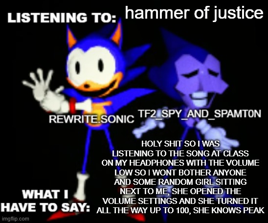 rewrite and tf2 shared temp | hammer of justice; HOLY SHIT SO I WAS LISTENING TO THE SONG AT CLASS ON MY HEADPHONES WITH THE VOLUME LOW SO I WONT BOTHER ANYONE AND SOME RANDOM GIRL SITTING NEXT TO ME, SHE OPENED THE VOLUME SETTINGS AND SHE TURNED IT ALL THE WAY UP TO 100, SHE KNOWS PEAK | image tagged in rewrite and tf2 shared temp | made w/ Imgflip meme maker
