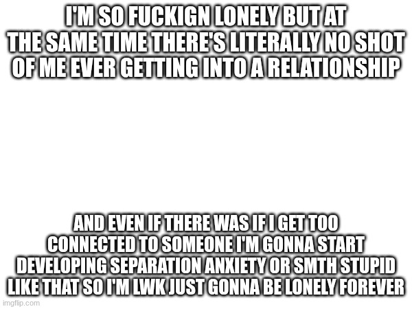 and the only thing I even have to offer are homemade chicken nuggets and fries and a non-helicoptering connection style | I'M SO FUCKIGN LONELY BUT AT THE SAME TIME THERE'S LITERALLY NO SHOT OF ME EVER GETTING INTO A RELATIONSHIP; AND EVEN IF THERE WAS IF I GET TOO CONNECTED TO SOMEONE I'M GONNA START DEVELOPING SEPARATION ANXIETY OR SMTH STUPID LIKE THAT SO I'M LWK JUST GONNA BE LONELY FOREVER | image tagged in e | made w/ Imgflip meme maker