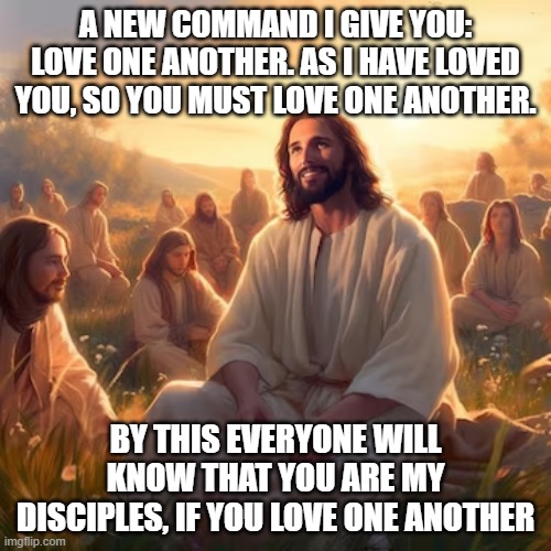 John 13:34-35 | A NEW COMMAND I GIVE YOU: LOVE ONE ANOTHER. AS I HAVE LOVED YOU, SO YOU MUST LOVE ONE ANOTHER. BY THIS EVERYONE WILL KNOW THAT YOU ARE MY DISCIPLES, IF YOU LOVE ONE ANOTHER | image tagged in smiling jesus,love | made w/ Imgflip meme maker