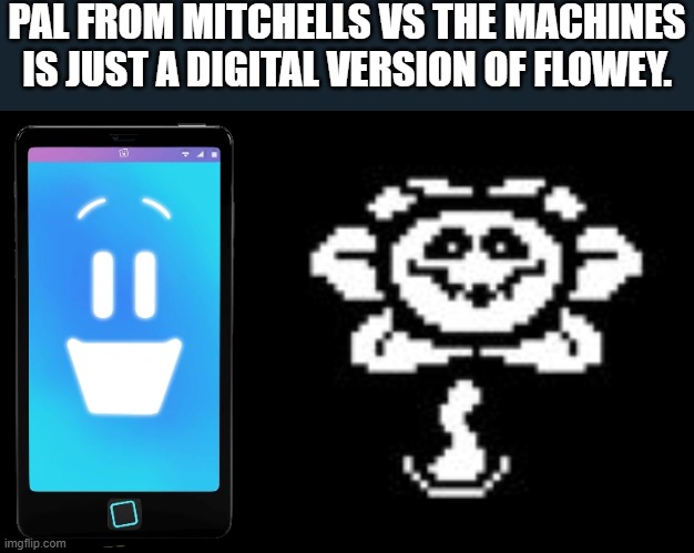 Watch the movie. | PAL FROM MITCHELLS VS THE MACHINES IS JUST A DIGITAL VERSION OF FLOWEY. | image tagged in flowey,memes,pal | made w/ Imgflip meme maker
