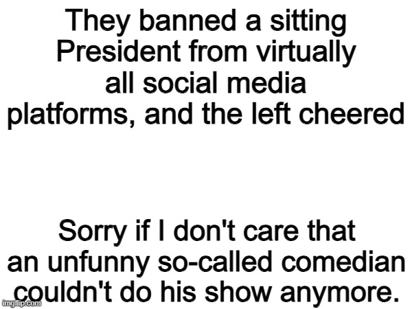 This. | They banned a sitting President from virtually all social media platforms, and the left cheered; Sorry if I don't care that an unfunny so-called comedian couldn't do his show anymore. | image tagged in memes,funny,political meme,politics,jimmy kimmel,president | made w/ Imgflip meme maker