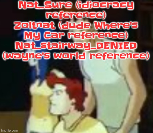 Choose a new username for me (not guaranteed however) | Nat_Sure (idiocracy reference)
Zoltnat (dude Where's My Car reference)
Nat_stairway_DENIED (wayne's world reference) | image tagged in qhquqhhuah | made w/ Imgflip meme maker