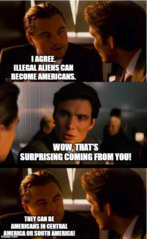 If illegals want to be Americans then try those two areas instead. | I AGREE. ILLEGAL ALIENS CAN BECOME AMERICANS. WOW, THAT'S SURPRISING COMING FROM YOU! THEY CAN BE AMERICANS IN CENTRAL AMERICA OR SOUTH AMERICA! | image tagged in memes,inception,illegal immigrants,politics,political meme | made w/ Imgflip meme maker