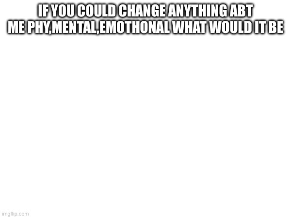 IF YOU COULD CHANGE ANYTHING ABT ME PHYSICALLY ,MENTAL,EMOTHONAL WHAT WOULD IT BE | made w/ Imgflip meme maker