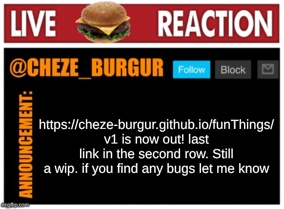 https://cheze-burgur.github.io/funThings/ | https://cheze-burgur.github.io/funThings/
v1 is now out! last link in the second row. Still a wip. if you find any bugs let me know | image tagged in old chezeburgur announcment | made w/ Imgflip meme maker