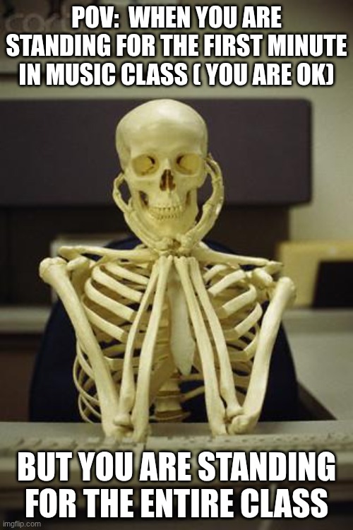 standing in music class | POV:  WHEN YOU ARE STANDING FOR THE FIRST MINUTE IN MUSIC CLASS ( YOU ARE OK); BUT YOU ARE STANDING FOR THE ENTIRE CLASS | image tagged in waiting skeleton | made w/ Imgflip meme maker