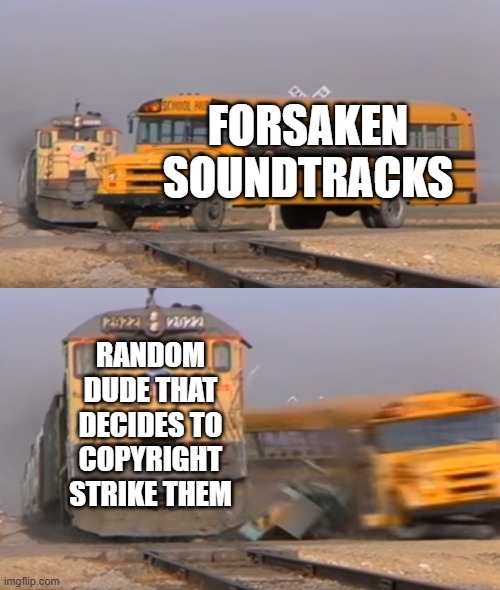 What did Forsaken do to you man | FORSAKEN SOUNDTRACKS; RANDOM DUDE THAT DECIDES TO COPYRIGHT STRIKE THEM | image tagged in a train hitting a school bus | made w/ Imgflip meme maker
