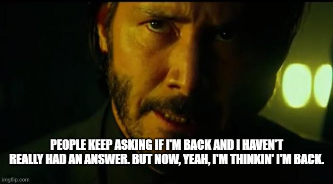 John Wick | PEOPLE KEEP ASKING IF I'M BACK AND I HAVEN'T REALLY HAD AN ANSWER. BUT NOW, YEAH, I'M THINKIN' I'M BACK. | image tagged in john wick | made w/ Imgflip meme maker