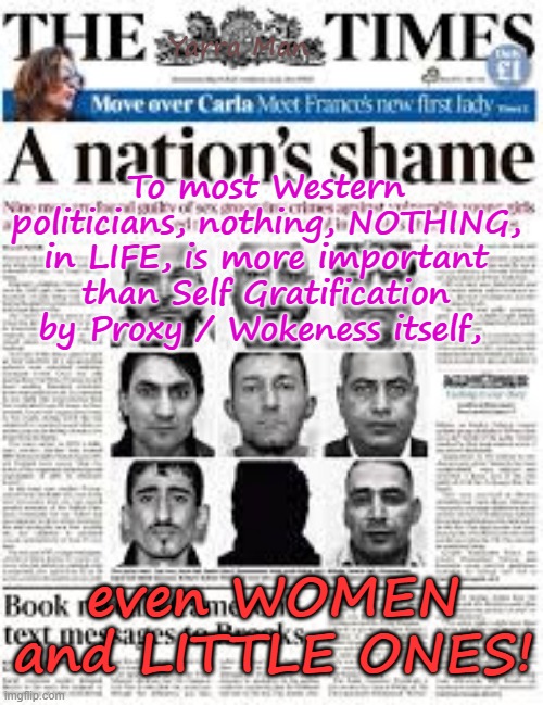 Nothing, NOTHING, is more important then Self Gratification by Proxy / WOKE, itself! | Yarra Man; To most Western politicians, nothing, NOTHING, in LIFE, is more important than Self Gratification by Proxy / Wokeness itself, even WOMEN and LITTLE ONES! | image tagged in western politicians virtue signalling,labor labour greens teals democrats,child rape starmer von der leyen albanese,islam | made w/ Imgflip meme maker