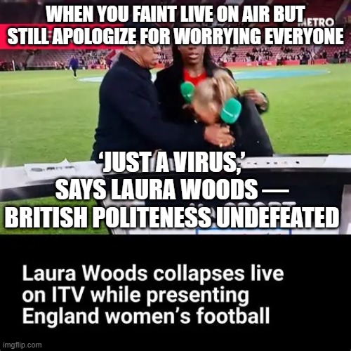 When you faint live on air but still apologise to everyone else; ‘I’M REALLY EMBARRASSED… BUT AT LEAST ENGLAND WON 2-0!’ | WHEN YOU FAINT LIVE ON AIR BUT STILL APOLOGIZE FOR WORRYING EVERYONE; ‘JUST A VIRUS,’ SAYS LAURA WOODS — BRITISH POLITENESS UNDEFEATED | image tagged in laura woods,sports,sports fans,british,polite,soccer | made w/ Imgflip meme maker
