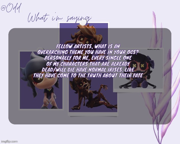 Odd's cynessa template (thanks grace!!!) | FELLOW ARTISTS, WHAT IS AN OVERARCHING THEME YOU HAVE IN YOUR OCS? PERSONALLY FOR ME, EVERY SINGLE ONE OF MY CHARACTERS THAT ARE ALREADY DEAD/WILL DIE HAVE NORMAL IRISES. LIKE THEY HAVE COME TO THE TRUTH ABOUT THEIR FATE | image tagged in odd's cynessa template thanks grace | made w/ Imgflip meme maker