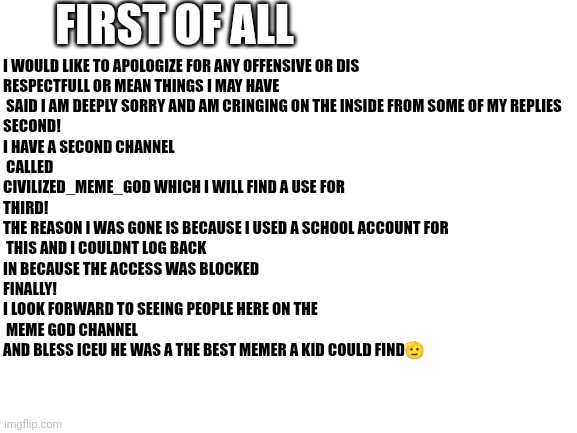 A message to all who know of le_meme_god | FIRST OF ALL; I WOULD LIKE TO APOLOGIZE FOR ANY OFFENSIVE OR DIS
RESPECTFULL OR MEAN THINGS I MAY HAVE
 SAID I AM DEEPLY SORRY AND AM CRINGING ON THE INSIDE FROM SOME OF MY REPLIES

SECOND! 
I HAVE A SECOND CHANNEL
 CALLED
CIVILIZED_MEME_GOD WHICH I WILL FIND A USE FOR

THIRD! 
THE REASON I WAS GONE IS BECAUSE I USED A SCHOOL ACCOUNT FOR
 THIS AND I COULDNT LOG BACK 
IN BECAUSE THE ACCESS WAS BLOCKED

FINALLY!
I LOOK FORWARD TO SEEING PEOPLE HERE ON THE
 MEME GOD CHANNEL 
AND BLESS ICEU HE WAS A THE BEST MEMER A KID COULD FIND🫡 | image tagged in blank white template | made w/ Imgflip meme maker