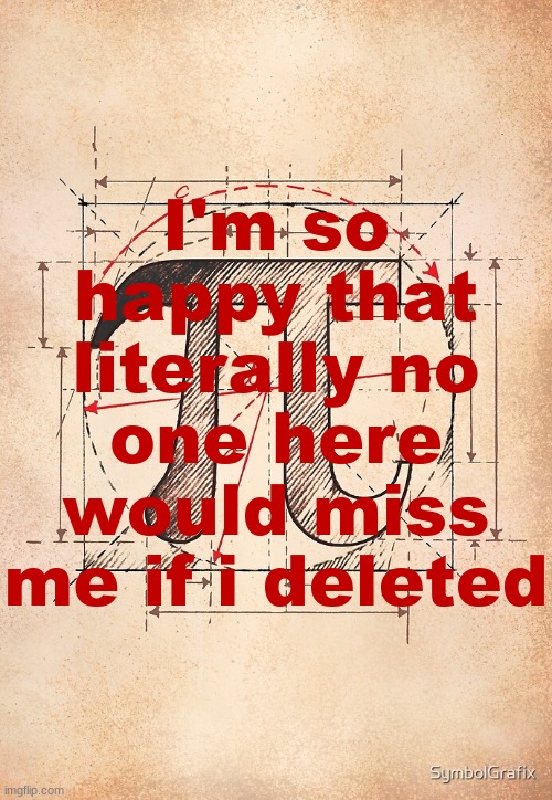 pi | I'm so happy that literally no one here would miss me if i deleted | image tagged in pi | made w/ Imgflip meme maker