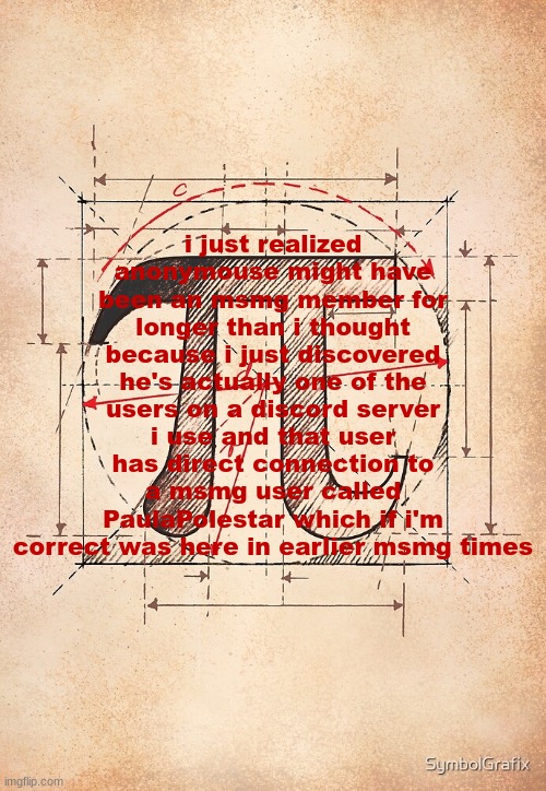 pi | i just realized anonymouse might have been an msmg member for longer than i thought because i just discovered he's actually one of the users on a discord server i use and that user has direct connection to a msmg user called PaulaPolestar which if i'm correct was here in earlier msmg times | image tagged in pi | made w/ Imgflip meme maker