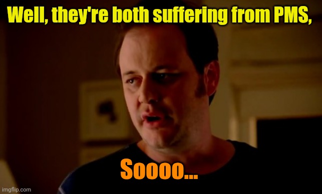 Jake from state farm | Well, they're both suffering from PMS, Soooo... | image tagged in jake from state farm | made w/ Imgflip meme maker