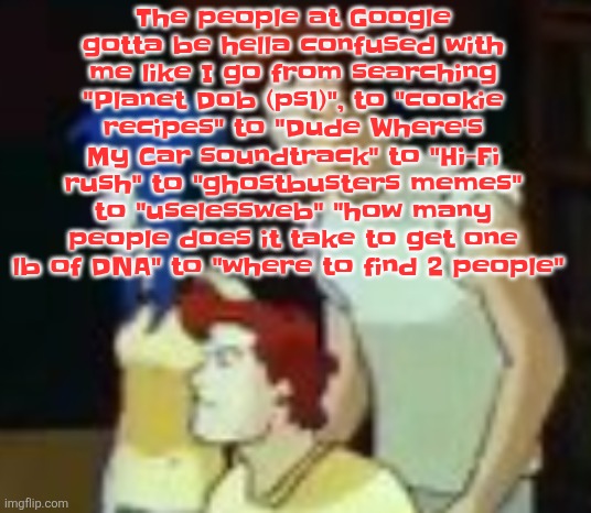 Also with the fact imgflip image titles pop up in ya search history | The people at Google gotta be hella confused with me like I go from searching "Planet Dob (ps1)", to "cookie recipes" to "Dude Where's My Car soundtrack" to "Hi-Fi rush" to "ghostbusters memes" to "uselessweb" "how many people does it take to get one lb of DNA" to "where to find 2 people" | image tagged in qhquqhhuah | made w/ Imgflip meme maker