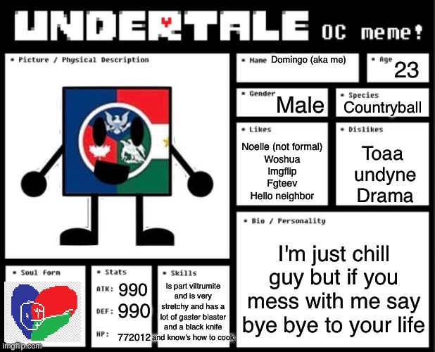 Undertale OC template | Domingo (aka me); 23; Male; Countryball; Noelle (not formal)
Woshua
Imgflip
Fgteev
Hello neighbor; Toaa 
undyne
Drama; I'm just chill guy but if you mess with me say bye bye to your life; Is part viltrumite and is very stretchy and has a lot of gaster blaster and a black knife and know's how to cook; 990; 990; 772012 | image tagged in undertale oc template | made w/ Imgflip meme maker