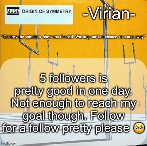 (The goal is 256 (insane Ik)) | 5 followers is pretty good in one day. Not enough to reach my goal though. Follow for a follow pretty please 🥺 | image tagged in virian muse announcement temp | made w/ Imgflip meme maker