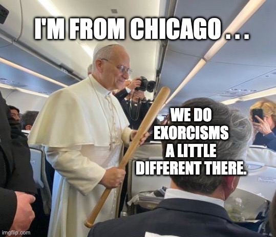 Chicago Pope | WE DO EXORCISMS A LITTLE DIFFERENT THERE. I'M FROM CHICAGO . . . | image tagged in chicago pope,pope leo,exorcism,bobcrespodotcom | made w/ Imgflip meme maker