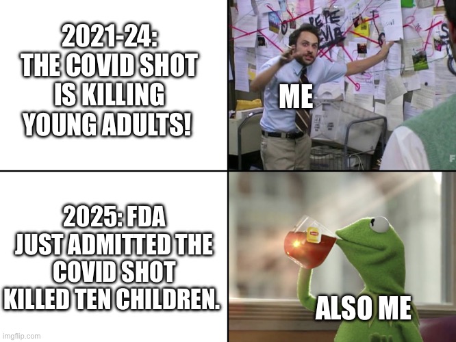 Don’t want to be right | 2021-24: THE COVID SHOT IS KILLING YOUNG ADULTS! ME; 2025: FDA JUST ADMITTED THE COVID SHOT KILLED TEN CHILDREN. ALSO ME | image tagged in conspiracy told you so | made w/ Imgflip meme maker