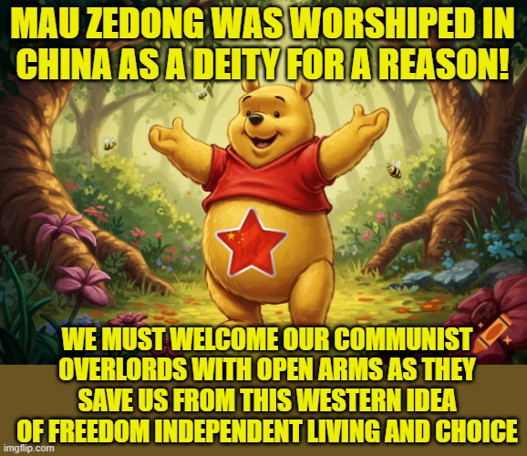 The politics stream here lately | MAU ZEDONG WAS WORSHIPED IN CHINA AS A DEITY FOR A REASON! WE MUST WELCOME OUR COMMUNIST OVERLORDS WITH OPEN ARMS AS THEY SAVE US FROM THIS WESTERN IDEA OF FREEDOM INDEPENDENT LIVING AND CHOICE | image tagged in china,xi jinping,winnie the pooh,communism,because capitalism,genocide | made w/ Imgflip meme maker