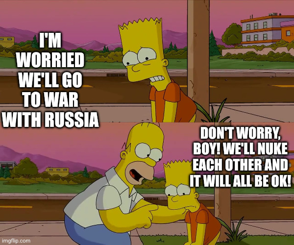 Trust Homer to say the right thing | I'M WORRIED WE'LL GO TO WAR WITH RUSSIA; DON'T WORRY, BOY! WE'LL NUKE EACH OTHER AND IT WILL ALL BE OK! | image tagged in worst day of my life,memes,world war 3,russia,nuclear war,the simpsons | made w/ Imgflip meme maker