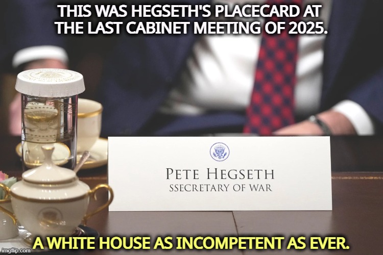 Hegseth cabinet 12/25 White House incompetent morons Trump | THIS WAS HEGSETH'S PLACECARD AT 
THE LAST CABINET MEETING OF 2025. A WHITE HOUSE AS INCOMPETENT AS EVER. | image tagged in hegseth cabinet 12/25 white house incompetent morons trump,pete hegseth,white house,incompetence,trump | made w/ Imgflip meme maker