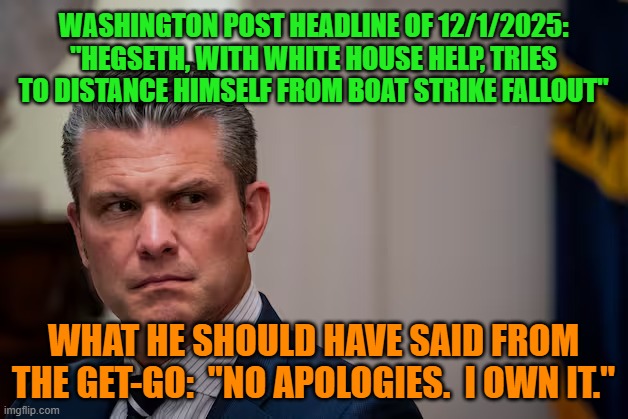 Go on the Offense, for Pete's Sake! | WASHINGTON POST HEADLINE OF 12/1/2025: "HEGSETH, WITH WHITE HOUSE HELP, TRIES TO DISTANCE HIMSELF FROM BOAT STRIKE FALLOUT"; WHAT HE SHOULD HAVE SAID FROM THE GET-GO:  "NO APOLOGIES.  I OWN IT." | image tagged in war secretary,pete hegseth,srug smugglers,venezuela,boat strike | made w/ Imgflip meme maker