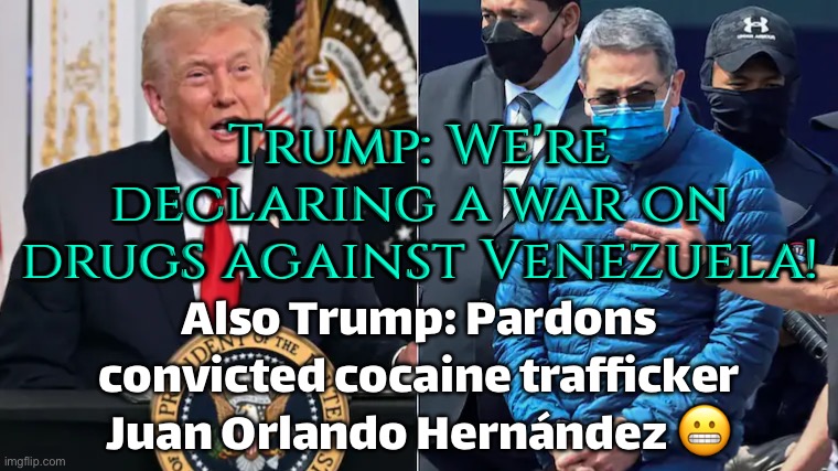 Trump: 'We’re launching a full-scale war on drugs against Venezuela!'; Also Trump five minutes later | Trump: We're declaring a war on drugs against Venezuela! Also Trump: Pardons convicted cocaine trafficker Juan Orlando Hernández 😬 | image tagged in donald trump pardons juan orlando hernandez,donald trump,venezuela,cocaine is a hell of a drug,war on drugs,drugs | made w/ Imgflip meme maker