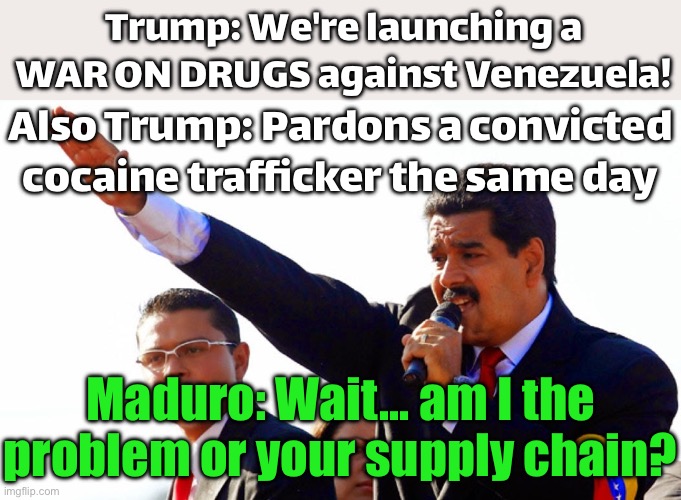 Also Trump: Pardons a convicted cocaine trafficker the same day; Maduro: So who’s the cartel now? | Trump: We're launching a WAR ON DRUGS against Venezuela! Also Trump: Pardons a convicted cocaine trafficker the same day; Maduro: Wait... am I the problem or your supply chain? | image tagged in dictator maduro,latin,cocaine is a hell of a drug,donald trump,government corruption,war on drugs | made w/ Imgflip meme maker