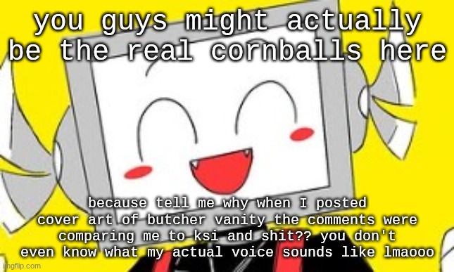 cornball behavior | you guys might actually be the real cornballs here; because tell me why when I posted cover art of butcher vanity the comments were comparing me to ksi and shit?? you don't even know what my actual voice sounds like lmaooo | image tagged in butcher vanity icyxd | made w/ Imgflip meme maker