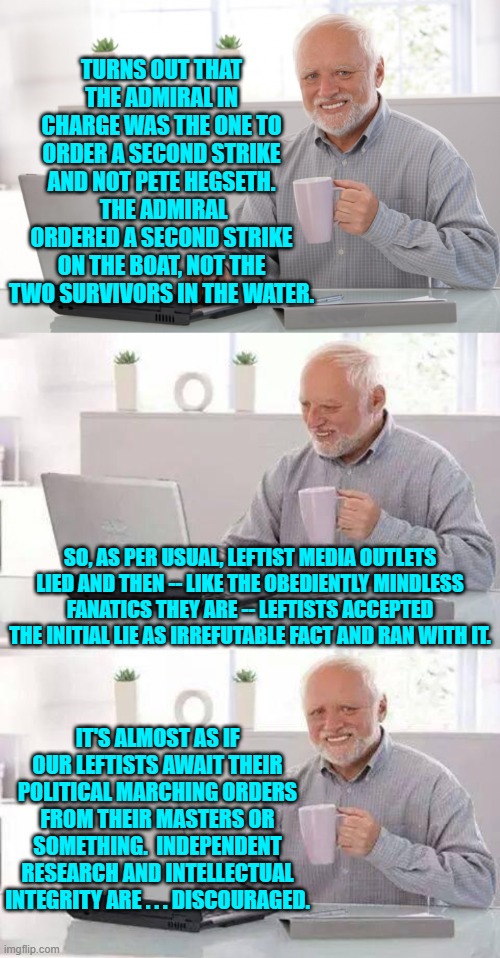The pattern of stupidity and deceit never changes with them, does it? | TURNS OUT THAT THE ADMIRAL IN CHARGE WAS THE ONE TO ORDER A SECOND STRIKE AND NOT PETE HEGSETH.  THE ADMIRAL ORDERED A SECOND STRIKE ON THE BOAT, NOT THE TWO SURVIVORS IN THE WATER. SO, AS PER USUAL, LEFTIST MEDIA OUTLETS LIED AND THEN -- LIKE THE OBEDIENTLY MINDLESS FANATICS THEY ARE -- LEFTISTS ACCEPTED THE INITIAL LIE AS IRREFUTABLE FACT AND RAN WITH IT. IT'S ALMOST AS IF OUR LEFTISTS AWAIT THEIR POLITICAL MARCHING ORDERS FROM THEIR MASTERS OR SOMETHING.  INDEPENDENT RESEARCH AND INTELLECTUAL INTEGRITY ARE . . . DISCOURAGED. | image tagged in hide the pain harold | made w/ Imgflip meme maker