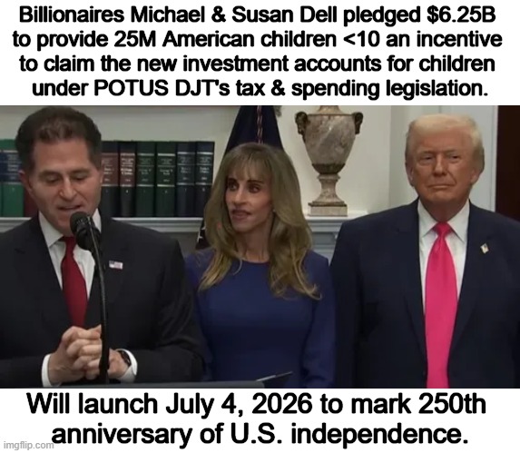 The Dells Give Back | Billionaires Michael & Susan Dell pledged $6.25B 

to provide 25M American children <10 an incentive 

to claim the new investment accounts for children 

under POTUS DJT's tax & spending legislation. Will launch July 4, 2026 to mark 250th 
anniversary of U.S. independence. | image tagged in donation,billions,children,donald trump,billionaire,michael dell | made w/ Imgflip meme maker