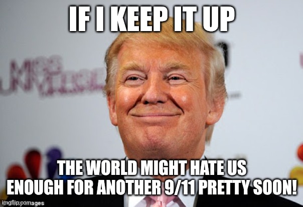 If Donnie keeps it up .. | IF I KEEP IT UP; THE WORLD MIGHT HATE US ENOUGH FOR ANOTHER 9/11 PRETTY SOON! | image tagged in donald trump,trump,maga,nevertrump,conservative,trump sucks | made w/ Imgflip meme maker