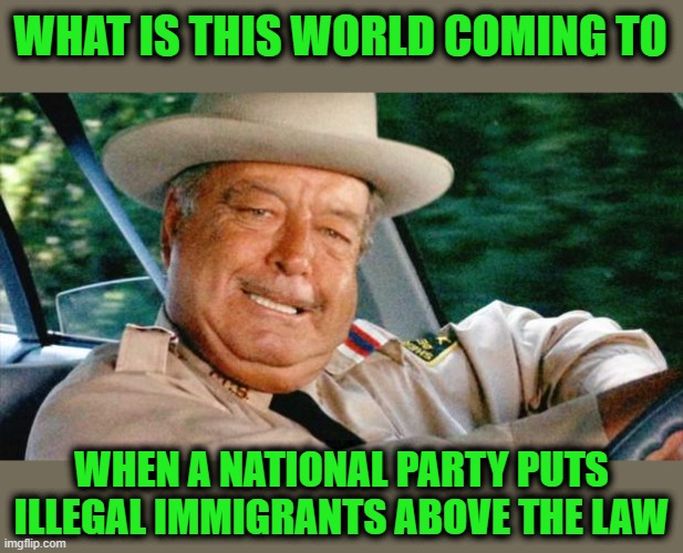 Smokey and the Bandit 1 | WHAT IS THIS WORLD COMING TO; WHEN A NATIONAL PARTY PUTS ILLEGAL IMMIGRANTS ABOVE THE LAW | image tagged in smokey and the bandit 1 | made w/ Imgflip meme maker