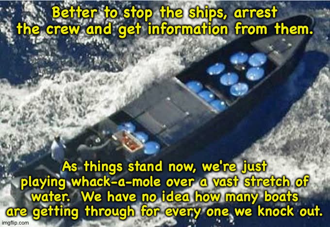Going at it the wrong way. | Better to stop the ships, arrest the crew and get information from them. As things stand now, we're just playing whack-a-mole over a vast stretch of water.  We have no idea how many boats are getting through for every one we knock out. | image tagged in drug runner's boat | made w/ Imgflip meme maker